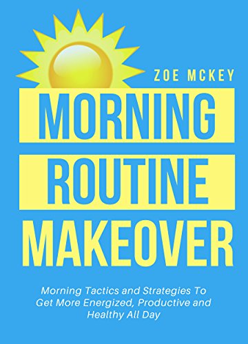 Morning Routine Makeover:  Morning Tactics and Strategies To Get More Energized, Productive and Healthy All Day